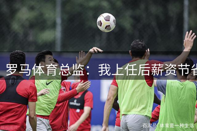 罗马体育总监：我上任后薪资节省两千万欧；主帅没有因科内威胁辞职